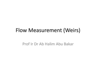 Flow Measurement (Weirs)
Prof Ir Dr Ab Halim Abu Bakar
 