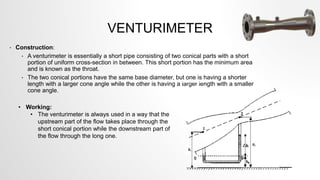 VENTURIMETER
• Construction:
• A venturimeter is essentially a short pipe consisting of two conical parts with a short
portion of uniform cross-section in between. This short portion has the minimum area
and is known as the throat.
• The two conical portions have the same base diameter, but one is having a shorter
length with a larger cone angle while the other is having a larger length with a smaller
cone angle.
• Working:
• The venturimeter is always used in a way that the
upstream part of the flow takes place through the
short conical portion while the downstream part of
the flow through the long one.
 