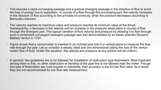• This ensures a rapid converging passage and a gradual diverging passage in the direction of flow to avoid
the loss of energy due to separation. In course of a flow through the converging part, the velocity increases
in the direction of flow according to the principle of continuity, while the pressure decreases according to
Bernoulli’s theorem.
• The velocity reaches its maximum value and pressure reaches its minimum value at the throat.
Subsequently, a decrease in the velocity and an increase in the pressure takes place in course of flow
through the divergent part. This typical variation of fluid velocity and pressure by allowing it to flow through
such a constricted convergent-divergent passage was first demonstrated by an Italian scientist Giovanni
Battista Venturi in 1797.
• Figure shows that a venturimeter is inserted in an inclined pipe line in a vertical plane to measure the flow
rate through the pipe. Let us consider a steady, ideal and one dimensional (along the axis of the venturi
meter) flow of fluid. Under this situation, the velocity and pressure at any section will be uniform.
• In general, few guidelines are to be followed for installation of obstruction type flowmeters. Most important
among them is that, no other obstruction or bending of the pipe line is not allowed near the meter. Though
this type of flowmeters are most popular in industries, their accuracy is low for low flow rates. As a result,
they are not recommended for low flow rate measurement.
 