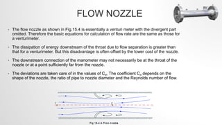 FLOW NOZZLE
• The flow nozzle as shown in Fig.15.4 is essentially a venturi meter with the divergent part
omitted. Therefore the basic equations for calculation of flow rate are the same as those for
a venturimeter.
• The dissipation of energy downstream of the throat due to flow separation is greater than
that for a venturimeter. But this disadvantage is often offset by the lower cost of the nozzle.
• The downstream connection of the manometer may not necessarily be at the throat of the
nozzle or at a point sufficiently far from the nozzle.
• The deviations are taken care of in the values of Cd, The coefficient Cd depends on the
shape of the nozzle, the ratio of pipe to nozzle diameter and the Reynolds number of flow.
 