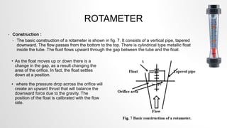 ROTAMETER
• Construction :
• The basic construction of a rotameter is shown in fig. 7. It consists of a vertical pipe, tapered
downward. The flow passes from the bottom to the top. There is cylindrical type metallic float
inside the tube. The fluid flows upward through the gap between the tube and the float.
• As the float moves up or down there is a
change in the gap, as a result changing the
area of the orifice. In fact, the float settles
down at a position.
• where the pressure drop across the orifice will
create an upward thrust that will balance the
downward force due to the gravity. The
position of the float is calibrated with the flow
rate.
 