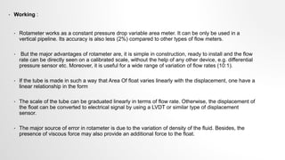 • Working :
• Rotameter works as a constant pressure drop variable area meter. It can be only be used in a
vertical pipeline. Its accuracy is also less (2%) compared to other types of flow meters.
• But the major advantages of rotameter are, it is simple in construction, ready to install and the flow
rate can be directly seen on a calibrated scale, without the help of any other device, e.g. differential
pressure sensor etc. Moreover, it is useful for a wide range of variation of flow rates (10:1).
• If the tube is made in such a way that Area Of float varies linearly with the displacement, one have a
linear relationship in the form
• The scale of the tube can be graduated linearly in terms of flow rate. Otherwise, the displacement of
the float can be converted to electrical signal by using a LVDT or similar type of displacement
sensor.
• The major source of error in rotameter is due to the variation of density of the fluid. Besides, the
presence of viscous force may also provide an additional force to the float.
 