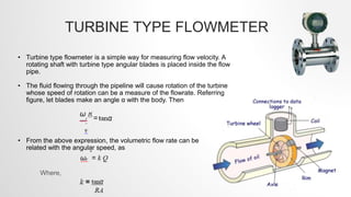 TURBINE TYPE FLOWMETER
• Turbine type flowmeter is a simple way for measuring flow velocity. A
rotating shaft with turbine type angular blades is placed inside the flow
pipe.
• The fluid flowing through the pipeline will cause rotation of the turbine
whose speed of rotation can be a measure of the flowrate. Referring
figure, let blades make an angle α with the body. Then
• From the above expression, the volumetric flow rate can be
related with the angular speed, as
Where,
 