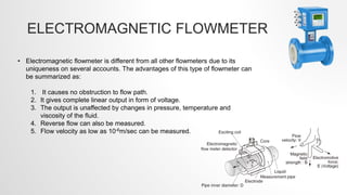 ELECTROMAGNETIC FLOWMETER
• Electromagnetic flowmeter is different from all other flowmeters due to its
uniqueness on several accounts. The advantages of this type of flowmeter can
be summarized as:
1. It causes no obstruction to flow path.
2. It gives complete linear output in form of voltage.
3. The output is unaffected by changes in pressure, temperature and
viscosity of the fluid.
4. Reverse flow can also be measured.
5. Flow velocity as low as 10-6m/sec can be measured.
 