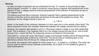• Working
• he basic principle of operation can be understood from fig. 10. It works on the principle of basic
electromagnetic induction; i.e. when a conductor moves along a magnetic field perpendicular to the
direction of flow, a voltage would be induced perpendicular to the direction of movement as also to
the magnetic filed.
• The flowing liquid acts like a conductor. External magnetic field is applied perpendicular to the
direction of the flow and two electrodes are flushed on the wall of the pipeline as shown. The
expression for the voltage induced is given by:
• where l is the length of the conductor (diameter d in this case) and v is the velocity of the liquid. The
above expression shows the complete relationship between the voltage induced and the velocity.
• However, the magnetic field applied is not d.c. if the liquid medium is water or any other polarizable
liquid. This is because, if the magnetic field is d.d. the voltage induced will also be d.c. and a small
amount of d.c. current will flow if a measuring circuit is connected to the terminals.
• This small d.c. current will cause electrolysis; oxygen and hydrogen bubbles will be formed and they
will stick to the electrodes surfaces for some time. This will provide an insulating layer on the
electrodes surfaces that will disrupt the voltage generation process.
• As a result, the magnetic field applied for these cases is a.c., or pulsed d.c. excitation. The meter can
only be used for liquids having moderate conductivities. As a result, it is not suitable for gases or
liquid hydrocarbons.
 