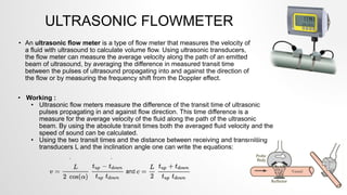 ULTRASONIC FLOWMETER
• An ultrasonic flow meter is a type of flow meter that measures the velocity of
a fluid with ultrasound to calculate volume flow. Using ultrasonic transducers,
the flow meter can measure the average velocity along the path of an emitted
beam of ultrasound, by averaging the difference in measured transit time
between the pulses of ultrasound propagating into and against the direction of
the flow or by measuring the frequency shift from the Doppler effect.
• Working :
• Ultrasonic flow meters measure the difference of the transit time of ultrasonic
pulses propagating in and against flow direction. This time difference is a
measure for the average velocity of the fluid along the path of the ultrasonic
beam. By using the absolute transit times both the averaged fluid velocity and the
speed of sound can be calculated.
• Using the two transit times and the distance between receiving and transmitting
transducers L and the inclination angle one can write the equations:
 
