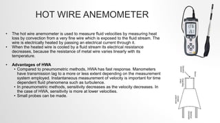 HOT WIRE ANEMOMETER
• The hot wire anemometer is used to measure fluid velocities by measuring heat
loss by convection from a very fine wire which is exposed to the fluid stream. The
wire is electrically heated by passing an electrical current through it.
• When the heated wire is cooled by a fluid stream its electrical resistance
decreases, because the resistance of metal wire varies linearly with its
temperature.
• Advantages of HWA
• Compared to pneumometric methods, HWA has fast response. Manometers
have transmission lag to a more or less extent depending on the measurement
system employed. Instantaneous measurement of velocity is important for time
dependent fluid phenomena such as turbulence.
• In pneumometric methods, sensitivity decreases as the velocity decreases. In
the case of HWA, sensitivity is more at lower velocities.
• Small probes can be made.
 