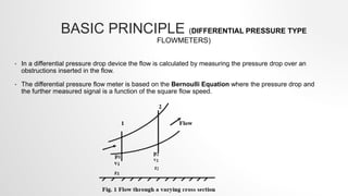 BASIC PRINCIPLE (DIFFERENTIAL PRESSURE TYPE
FLOWMETERS)
• In a differential pressure drop device the flow is calculated by measuring the pressure drop over an
obstructions inserted in the flow.
• The differential pressure flow meter is based on the Bernoulli Equation where the pressure drop and
the further measured signal is a function of the square flow speed.
 