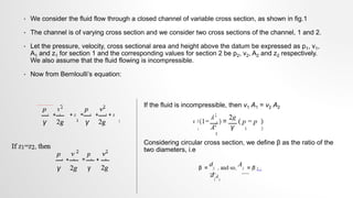 • We consider the fluid flow through a closed channel of variable cross section, as shown in fig.1
• The channel is of varying cross section and we consider two cross sections of the channel, 1 and 2.
• Let the pressure, velocity, cross sectional area and height above the datum be expressed as p1, v1,
A1 and z1 for section 1 and the corresponding values for section 2 be p2, v2, A2 and z2 respectively.
We also assume that the fluid flowing is incompressible.
• Now from Bernloulli’s equation:
If the fluid is incompressible, then v1 A1 = v2 A2
Considering circular cross section, we define β as the ratio of the
two diameters, i.e
 