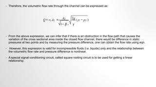 • Therefore, the volumetric flow rate through the channel can be expressed as:
• From the above expression, we can infer that if there is an obstruction in the flow path that causes the
variation of the cross sectional area inside the closed flow channel, there would be difference in static
pressures at two points and by measuring the pressure difference, one can obtain the flow rate using eqn.
• However, this expression is valid for incompressible fluids (i.e. liquids) only and the relationship between
the volumetric flow rate and pressure difference is nonlinear.
• A special signal conditioning circuit, called square rooting circuit is to be used for getting a linear
relationship.
 