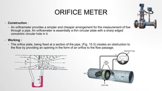 ORIFICE METER
• Construction :
• An orificemeter provides a simpler and cheaper arrangement for the measurement of fow
through a pipe. An orificemeter is essentially a thin circular plate with a sharp edged
concentric circular hole in it.
• Working :
• The orifice plate, being fixed at a section of the pipe, (Fig. 15.3) creates an obstruction to
the flow by providing an opening in the form of an orifice to the flow passage.
 