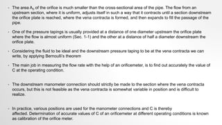 • The area A0 of the orifice is much smaller than the cross-sectional area of the pipe. The flow from an
upstream section, where it is uniform, adjusts itself in such a way that it contracts until a section downstream
the orifice plate is reached, where the vena contracta is formed, and then expands to fill the passage of the
pipe.
• One of the pressure tapings is usually provided at a distance of one diameter upstream the orifice plate
where the flow is almost uniform (Sec. 1-1) and the other at a distance of half a diameter downstream the
orifice plate.
• Considering the fluid to be ideal and the downstream pressure taping to be at the vena contracta we can
write, by applying Bernoulli’s theorem
• The main job in measuring the flow rate with the help of an orificemeter, is to find out accurately the value of
C at the operating condition.
• The downstream manometer connection should strictly be made to the section where the vena contracta
occurs, but this is not feasible as the vena contracta is somewhat variable in position and is difficult to
realize.
• In practice, various positions are used for the manometer connections and C is thereby
affected. Determination of accurate values of C of an orificemeter at different operating conditions is known
as calibration of the orifice meter.
 