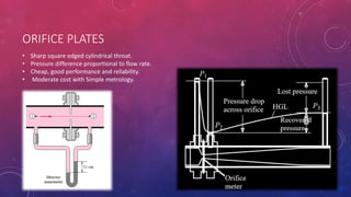 ORIFICE PLATES
• Sharp square edged cylindrical throat.
• Pressure difference proportional to flow rate.
• Cheap, good performance and reliability.
• Moderate cost with Simple metrology.
 