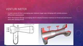 VENTURI METER
• A meter consist of short converging pipe relatively longer pipe diverging with suitable pressure
differential measurement.
• When fluid passes through converging side its velocity increases maximum at throat and and become
same after passing throat.
 