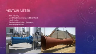 VENTURI METER
• Best accuracy.
• Least head loss as compared to orifice &
nozzle meter.
• Can be used with dirty fluids also.
• Relatively expensive.
 