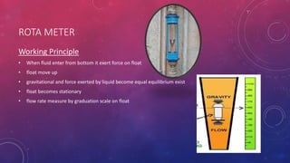 ROTA METER
Working Principle
• When fluid enter from bottom it exert force on float
• float move up
• gravitational and force exerted by liquid become equal equilibrium exist
• float becomes stationary
• flow rate measure by graduation scale on float
 