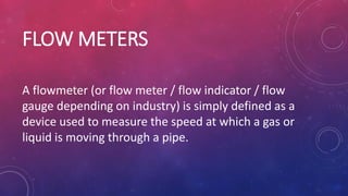 FLOW METERS
A flowmeter (or flow meter / flow indicator / flow
gauge depending on industry) is simply defined as a
device used to measure the speed at which a gas or
liquid is moving through a pipe.
 