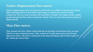 Positive Displacement Flow meters
Positive displacement meters also known as PD meters are utilised to measure the volume
filled with fluid, deliver it and refill it which helps to calculate the amount of fluid
transferred. They are used to measure the actual flow of liquid. The output and the volume
passing through the flow meter are directly related. They are most often used in transfer of
fluids and oils.
Mass Flow meters
They measure the force which results from the acceleration of mass hence they are most
effective in mass related processes. They consists of Coriolis mass meters and thermal
dispersion meters. The force is measured as the mass moving per unit of time in place of
the volume per unit of time.
 