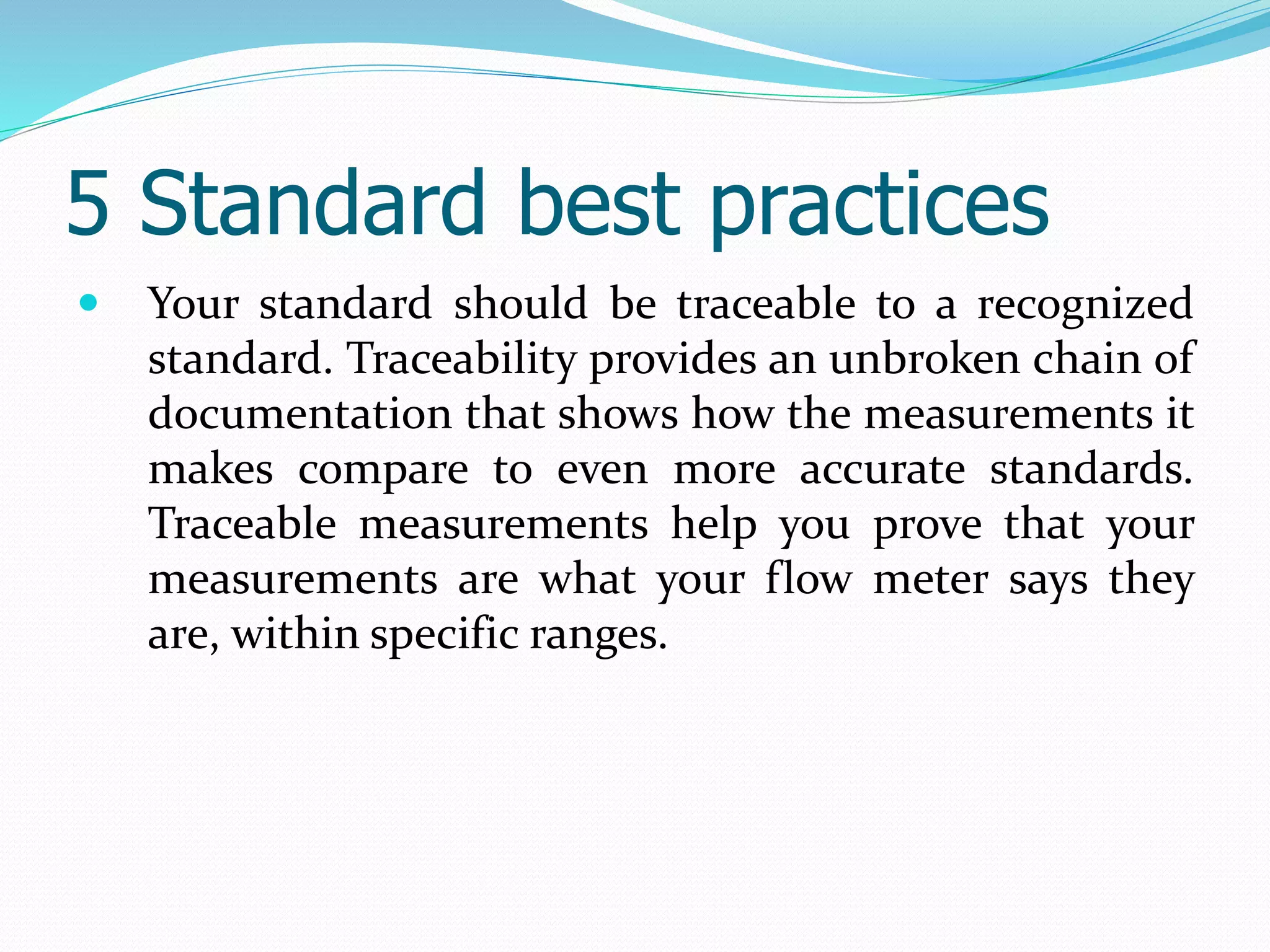 5 Standard best practices
 Your standard should be traceable to a recognized
standard. Traceability provides an unbroken chain of
documentation that shows how the measurements it
makes compare to even more accurate standards.
Traceable measurements help you prove that your
measurements are what your flow meter says they
are, within specific ranges.
 