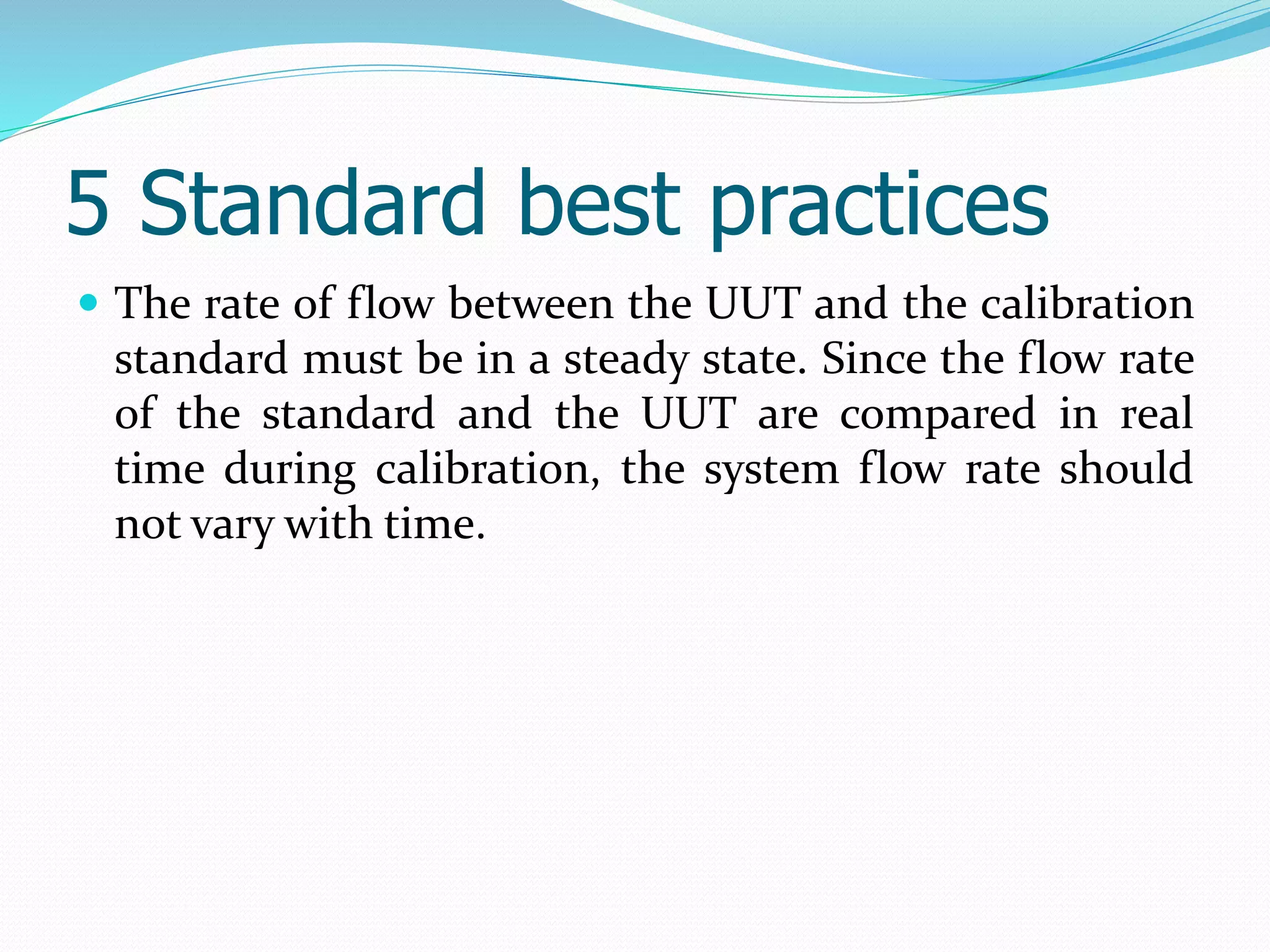 5 Standard best practices
 The rate of flow between the UUT and the calibration
standard must be in a steady state. Since the flow rate
of the standard and the UUT are compared in real
time during calibration, the system flow rate should
not vary with time.
 