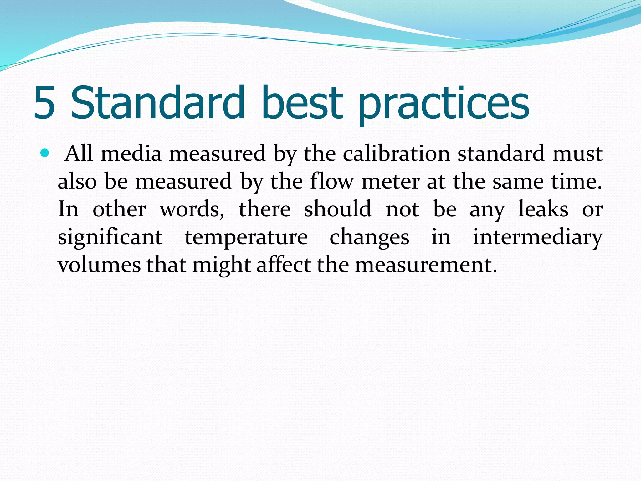 5 Standard best practices
 All media measured by the calibration standard must
also be measured by the flow meter at the same time.
In other words, there should not be any leaks or
significant temperature changes in intermediary
volumes that might affect the measurement.
 