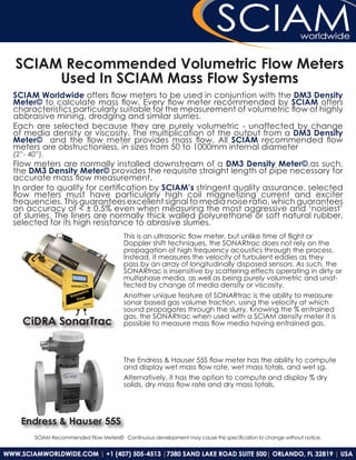 SCIAM Recommended Volumetric Flow Meters
     Used In SCIAM Mass Flow Systems
SCIAM Worldwide offers flow meters to be used in conjuntion with the DM3 Density
Meter© to calculate mass flow. Every flow meter recommended by SCIAM offers
characteristics particularly suitable for the measurement of volumetric flow of highly
abbraisive mining, dredging and similar slurries.
Each are selected because they are purely volumetric - unaffected by change
of media density or viscosity. The multiplication of the output from a DM3 Density
Meter© and the flow meter provides mass flow. All SCIAM recommended flow
meters are obstructionless, in sizes from 50 to 1000mm internal diameter
(2”- 40”).
Flow meters are normally installed downstream of a DM3 Density Meter©,as such,
the DM3 Density Meter© provides the requisite straight length of pipe necessary for
accurate mass flow measurement.
In order to qualify for certification by SCIAM’s stringent quality assurance, selected
flow meters must have particularly high coil magnetizing current and exciter
frequencies. This guarantees excellent signal to media noise ratio, which guarantees
an accuracy of < ± 0.5% even when measuring the most aggressive and ‘noisiest’
of slurries. The liners are normally thick walled polyurethane or soft natural rubber,
selected for its high resistance to abrasive slurries.
                                        This is an ultrasonic flow meter, but unlike time of flight or
                                        Doppler shift techniques, the SONARtrac does not rely on the
                                        propagation of high frequency acoustics through the process.
                                        Instead, it measures the velocity of turbulent eddies as they
                                        pass by an array of longitudinally disposed sensors. As such, the
                                        SONARtrac is insensitive by scattering effects operating in dirty or
                                        multiphase media, as well as being purely volumetric and unaf-
                                        fected by change of media density or viscosity.
                                        Another unique feature of SONARtrac is the ability to measure
                                        sonar based gas volume fraction, using the velocity at which
                                        sound propagates through the slurry. Knowing the % entrained
                                        gas, the SONARtrac when used with a SCIAM density meter it is
   CiDRA SonarTrac                      possible to measure mass flow media having entrained gas.




                                        The Endress & Hauser 55S flow meter has the ability to compute
                                        and display wet mass flow rate, wet mass totals, and wet sg.
                                        Alternatively, it has the option to compute and display % dry
                                        solids, dry mass flow rate and dry mass totals.




  Endress & Hauser 55S
       SCIAM Recommended Flow Meters© Continuous development may cause this specification to change without notice.
 