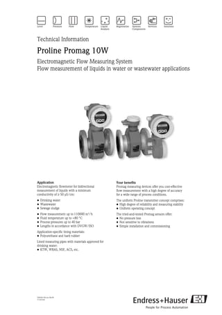 TI093D/06/en/08.09
71101434
Technical Information
Proline Promag 10W
Electromagnetic Flow Measuring System
Flow measurement of liquids in water or wastewater applications
Application
Electromagnetic flowmeter for bidirectional
measurement of liquids with a minimum
conductivity of ≥ 50 μS/cm:
• Drinking water
• Wastewater
• Sewage sludge
• Flow measurement up to 110000 m³/h
• Fluid temperature up to +80 °C
• Process pressures up to 40 bar
• Lengths in accordance with DVGW/ISO
Application-specific lining materials:
• Polyurethane and hard rubber
Lined measuring pipes with materials approved for
drinking water:
• KTW, WRAS, NSF, ACS, etc.
Your benefits
Promag measuring devices offer you cost-effective
flow measurement with a high degree of accuracy
for a wide range of process conditions.
The uniform Proline transmitter concept comprises:
• High degree of reliability and measuring stability
• Uniform operating concept
The tried-and-tested Promag sensors offer:
• No pressure loss
• Not sensitive to vibrations
• Simple installation and commissioning
 