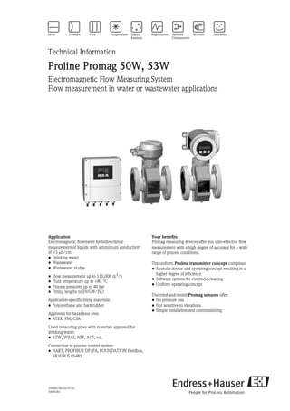 TI046D/06/en/07.05
50096461
Technical Information
Proline Promag 50W, 53W
Electromagnetic Flow Measuring System
Flow measurement in water or wastewater applications
Application
Electromagnetic flowmeter for bidirectional
measurement of liquids with a minimum conductivity
of ≥5 µS/cm:
• Drinking water
• Wastewater
• Wastewater sludge
• Flow measurement up to 110,000 m3
/h
• Fluid temperature up to +80 °C
• Process pressures up to 40 bar
• Fitting lengths to DVGW/ISO
Application-specific lining materials:
• Polyurethane and hard rubber
Approvals for hazardous area:
• ATEX, FM, CSA
Lined measuring pipes with materials approved for
drinking water:
• KTW, WRAS, NSF, ACS, etc.
Connection to process control system:
• HART, PROFIBUS DP/PA, FOUNDATION Fieldbus,
MODBUS RS485
Your benefits
Promag measuring devices offer you cost-effective flow
measurement with a high degree of accuracy for a wide
range of process conditions.
The uniform Proline transmitter concept comprises:
• Modular device and operating concept resulting in a
higher degree of efficiency
• Software options for electrode cleaning
• Uniform operating concept
The tried-and-tested Promag sensors offer:
• No pressure loss
• Not sensitive to vibrations
• Simple installation and commissioning
 