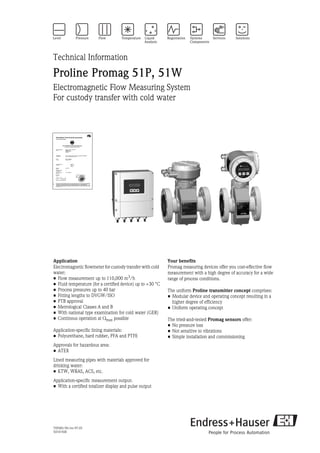 TI058D/06/en/07.05
50101928
Technical Information
Proline Promag 51P, 51W
Electromagnetic Flow Measuring System
For custody transfer with cold water
Application
Electromagnetic flowmeter for custody transfer with cold
water:
• Flow measurement up to 110,000 m3/h
• Fluid temperature (for a certified device) up to +30 °C
• Process pressures up to 40 bar
• Fitting lengths to DVGW/ISO
• PTB approval
• Metrological Classes A and B
• With national type examination for cold water (GER)
• Continous operation at Qmax possible
Application-specific lining materials:
• Polyurethane, hard rubber, PFA and PTFE
Approvals for hazardous area:
• ATEX
Lined measuring pipes with materials approved for
drinking water:
• KTW, WRAS, ACS, etc.
Application-specific measurement output:
• With a certified totalizer display and pulse output
Your benefits
Promag measuring devices offer you cost-effective flow
measurement with a high degree of accuracy for a wide
range of process conditions.
The uniform Proline transmitter concept comprises:
• Modular device and operating concept resulting in a
higher degree of efficiency
• Uniform operating concept
The tried-and-tested Promag sensors offer:
• No pressure loss
• Not sensitive to vibrations
• Simple installation and commissioning
 