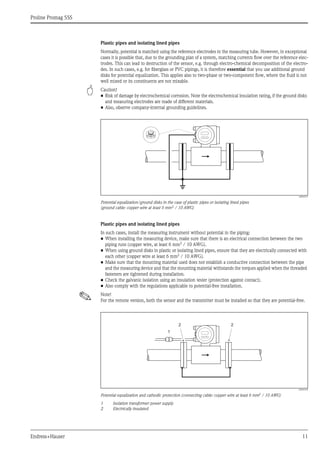 Proline Promag 55S
Endress+Hauser 11
Plastic pipes and isolating lined pipes
Normally, potential is matched using the reference electrodes in the measuring tube. However, in exceptional
cases it is possible that, due to the grounding plan of a system, matching currents flow over the reference elec-
trodes. This can lead to destruction of the sensor, e.g. through electro-chemical decomposition of the electro-
des. In such cases, e.g. for fiberglass or PVC pipings, it is therefore essential that you use additional ground
disks for potential equalization. This applies also to two-phase or two-component flow, where the fluid is not
well mixed or its constituents are not mixable.
" Caution!
• Risk of damage by electrochemical corrosion. Note the electrochemical insulation rating, if the ground disks
and measuring electrodes are made of different materials.
• Also, observe company-internal grounding guidelines.
A0004377
Potential equalization/ground disks in the case of plastic pipes or isolating lined pipes
(ground cable: copper wire at least 6 mm2 / 10 AWG)
Plastic pipes and isolating lined pipes
In such cases, install the measuring instrument without potential in the piping:
• When installing the measuring device, make sure that there is an electrical connection between the two
piping runs (copper wire, at least 6 mm2
/ 10 AWG).
• When using ground disks in plastic or isolating lined pipes, ensure that they are electrically connected with
each other (copper wire at least 6 mm2
/ 10 AWG).
• Make sure that the mounting material used does not establish a conductive connection between the pipe
and the measuring device and that the mounting material withstands the torques applied when the threaded
fasteners are tightened during installation.
• Check the galvanic isolation using an insulation tester (protection against contact).
• Also comply with the regulations applicable to potential-free installation.
! Note!
For the remote version, both the sensor and the transmitter must be installed so that they are potential-free.
A0004378
Potential equalization and cathodic protection (connecting cable: copper wire at least 6 mm2
/ 10 AWG)
1 Isolation transformer power supply
2 Electrically insulated
1
2 2
 