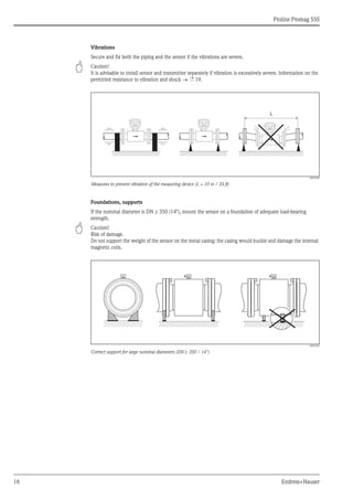 Proline Promag 55S
16 Endress+Hauser
Vibrations
Secure and fix both the piping and the sensor if the vibrations are severe.
" Caution!
It is advisable to install sensor and transmitter separately if vibration is excessively severe. Information on the
permitted resistance to vibration and shock → ä 19.
A0003208
Measures to prevent vibration of the measuring device (L > 10 m / 33 ft)
Foundations, supports
If the nominal diameter is DN ≥ 350 (14"), mount the sensor on a foundation of adequate load-bearing
strength.
" Caution!
Risk of damage.
Do not support the weight of the sensor on the metal casing: the casing would buckle and damage the internal
magnetic coils.
A0003209
Correct support for large nominal diameters (DN ≥ 350 / 14")
L
 