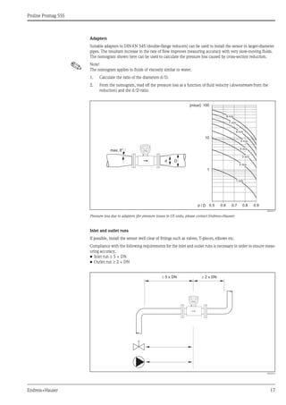 Proline Promag 55S
Endress+Hauser 17
Adapters
Suitable adapters to DIN EN 545 (double-flange reducers) can be used to install the sensor in larger-diameter
pipes. The resultant increase in the rate of flow improves measuring accuracy with very slow-moving fluids.
The nomogram shown here can be used to calculate the pressure loss caused by cross-section reduction.
! Note!
The nomogram applies to fluids of viscosity similar to water.
1. Calculate the ratio of the diameters d/D.
2. From the nomogram, read off the pressure loss as a function of fluid velocity (downstream from the
reduction) and the d/D ratio.
A0003213
Pressure loss due to adapters (for pressure losses in US units, please contact Endress+Hauser)
Inlet and outlet runs
If possible, install the sensor well clear of fittings such as valves, T-pieces, elbows etc.
Compliance with the following requirements for the inlet and outlet runs is necessary in order to ensure meas-
uring accuracy.
• Inlet run ≥ 5 × DN
• Outlet run ≥ 2 × DN
A0003210
100
10
0.5d / D
[mbar]
0.6 0.7 0.8 0.9
1 m/s
2 m/s
3 m/s
4 m/s
5 m/s
6 m/s
7 m/s
8 m/s
1
Dd
max. 8°
5 x DN³ ³ 2 x DN
 