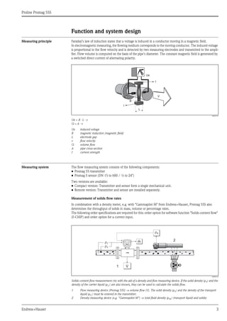 Proline Promag 55S
Endress+Hauser 3
Function and system design
Measuring principle Faraday’s law of induction states that a voltage is induced in a conductor moving in a magnetic field.
In electromagnetic measuring, the flowing medium corresponds to the moving conductor. The induced voltage
is proportional to the flow velocity and is detected by two measuring electrodes and transmitted to the ampli-
fier. Flow volume is computed on the basis of the pipe’s diameter. The constant magnetic field is generated by
a switched direct current of alternating polarity.
A0003191
Ue = B · L · v
Q = A · v
Ue induced voltage
B magnetic induction (magnetic field)
L electrode gap
v flow velocity
Q volume flow
A pipe cross-section
I current strength
Measuring system The flow measuring system consists of the following components:
• Promag 55 transmitter
• Promag S sensor (DN 15 to 600 / ½ to 24")
Two versions are available:
• Compact version: Transmitter and sensor form a single mechanical unit.
• Remote version: Transmitter and sensor are installed separately.
Measurement of solids flow rates
In combination with a density meter, e.g. with "Gammapilot M" from Endress+Hauser, Promag 55S also
determines the throughput of solids in mass, volume or percentage rates.
The following order specifications are required for this: order option for software function "Solids content flow"
(F-CHIP) and order option for a current input.
A0006118
Solids content flow measurement (m) with the aid of a density and flow measuring device. If the solid density (ρS) and the
density of the carrier liquid (ρC ) are also known, they can be used to calculate the solids flow.
1 Flow measuring device (Promag 55S) → volume flow (V). The solid density (ρS) and the density of the transport
liquid (ρC ) must be entered in the transmitter.
2 Density measuring device (e.g. "Gammapilot M") → total fluid density (ρM ) (transport liquid and solids)
Ue
I
I
B
L
V
rC
rS
1
2
rM
m
V
 