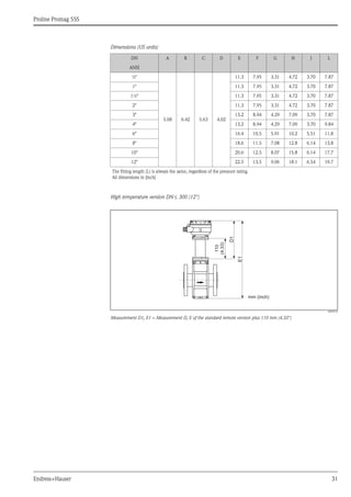 Proline Promag 55S
Endress+Hauser 31
Dimensions (US units)
High temperature version DN ≤ 300 (12")
A0005570
Measurement D1, E1 = Measurement D, E of the standard remote version plus 110 mm (4.33")
DN A B C D E F G H J L
ANSI
½"
5.08 6.42 5.63 4.02
11.3 7.95 3.31 4.72 3.70 7.87
1" 11.3 7.95 3.31 4.72 3.70 7.87
1½" 11.3 7.95 3.31 4.72 3.70 7.87
2" 11.3 7.95 3.31 4.72 3.70 7.87
3" 13.2 8.94 4.29 7.09 3.70 7.87
4" 13.2 8.94 4.29 7.09 3.70 9.84
6" 16.4 10.5 5.91 10.2 5.51 11.8
8" 18.6 11.5 7.08 12.8 6.14 13.8
10" 20.6 12.5 8.07 15.8 6.14 17.7
12" 22.5 13.5 9.06 18.1 6.54 19.7
The fitting length (L) is always the same, regardless of the pressure rating.
All dimensions in [inch]
E1
D1
110
(4.33)
mm (inch)
 