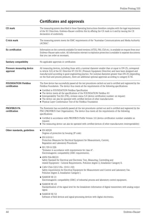 Proline Promag 55S
44 Endress+Hauser
Certificates and approvals
CE mark The measuring system described in these Operating Instructions therefore complies with the legal requirements
of the EU Directives. Endress+Hauser confirms this by affixing the CE mark to it and by issuing the CE
declaration of conformity.
C-tick mark The measuring system meets the EMC requirements of the "Australian Communications and Media Authority
(ACMA)".
Ex certification Information on the currently available Ex-rated versions (ATEX, FM, CSA etc.) is available on request from your
Endress+Hauser sales outlet. All information relevant to explosion protection is available in separate documents
that you can order as necessary.
Sanitary compatibility No applicable approvals or certification
Pressure measuring device
approval
All measuring devices, including those with a nominal diameter smaller than or equal to DN 25, correspond
to Article 3(3) of the EC Directive 97/23/EC (Pressure Equipment Directive) and have been designed and
manufactured according to good engineering practice. For nominal diameters greater than DN 25 (depending
on the fluid and process pressure), there are additional optional approvals according to category II/III.
FOUNDATION Fieldbus
certification
The flow device has successfully passed all the test procedures carried out and is certified and registered by the
Fieldbus Foundation. The device thus meets all the requirements of the following specifications:
• Certified to FOUNDATION Fieldbus Specification
• The device meets all the specifications of the FOUNDATION Fieldbus H1
• Interoperability Test Kit (ITK), revision status 5.0 (device certification number: on request)
• The device can also be operated with certified devices of other manufacturers
• Physical Layer Conformance Test of the Fieldbus Foundation
PROFIBUS PA
certification
The flowmeter has successfully passed all the test procedures carried out and is certified and registered by the
PNO (PROFIBUS User Organization). The device thus meets all the requirements of the following
specifications:
• Certified in accordance with PROFIBUS Profile Version 3.0 (device certification number: available on
request)
• The measuring device can also be operated with certified devices of other manufacturers (interoperability)
Other standards, guidelines • EN 60529
Degrees of protection by housing (IP code)
• EN 61010-1
Protection Measures for Electrical Equipment for Measurement, Control,
Regulation and Laboratory Procedures
• IEC/EN 61326
"Emission in accordance with requirements for class A".
Electromagnetic compatibility (EMC requirements).
• ANSI/ISA-S82.01
Safety Standard for Electrical and Electronic Test, Measuring, Controlling and
related Equipment - General Requirements. Pollution degree 2, Installation Category II.
• CAN/CSA-C22.2 (No. 1010.1-92)
Safety requirements for Electrical Equipment for Measurement and Control and Laboratory Use.
Pollution degree 2, Installation Category I.
• NAMUR NE 21
Electromagnetic compatibility (EMC) of industrial process and laboratory control equipment.
• NAMUR NE 43
Standardization of the signal level for the breakdown information of digital transmitters with analog output
signal.
• NAMUR NE 53
Software of field devices and signal-processing devices with digital electronics.
 