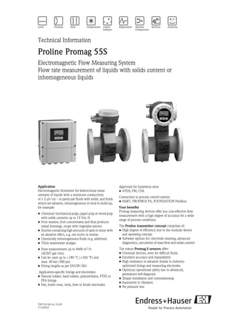 TI071D/06/en/10.09
71104953
Technical Information
Proline Promag 55S
Electromagnetic Flow Measuring System
Flow rate measurement of liquids with solids content or
inhomogeneous liquids
Application
Electromagnetic flowmeter for bidirectional meas-
urement of liquids with a minimum conductivity
of ≥ 5 μS/cm – in particular fluids with solids, and fluids
which are abrasive, inhomogeneous or tend to build-up,
for example:
• Chemical/mechanical pulps, paper pulp or wood pulp
with solids contents up to 15 Vol.-%
• Fruit mashes, fruit concentrates and final products
(salad dressings, soups with vegetable pieces)
• Slurries containing high amounts of sand or stone with
an abrasive effect, e.g. ore slurry or mortar
• Chemically inhomogeneous fluids (e.g. additives)
• Thick wastewater sludges
• Flow measurement up to 9600 m3
/h
(42267 gal/min)
• Can be used up to +180 °C (+356 °F) and
max. 40 bar (580 psi)
• Fitting lengths as per DVGW/ISO
Application-specific linings and electrodes:
• Natural rubber, hard rubber, polyurethane, PTFE or
PFA linings
• Flat, bullet nose, neck, bow or brush electrodes
Approvals for hazardous area:
• ATEX, FM, CSA
Connection to process control system:
• HART, PROFIBUS PA, FOUNDATION Fieldbus
Your benefits
Promag measuring devices offer you cost-effective flow
measurement with a high degree of accuracy for a wide
range of process conditions.
The Proline transmitter concept comprises of:
• High degree of efficiency due to the modular device
and operating concept
• Software options for: electrode cleaning, advanced
diagnostics, calculation of mass flow and solids content
The robust Promag S sensors offer:
• Universal devices, even for difficult fluids
• Excellent accuracy and repeatability
• High resistance to abrasion thanks to industry-
optimized linings and measuring electrodes
• Optimum operational safety due to advanced,
permanent self-diagnosis
• Simple installation and commissioning
• Insensitive to vibration
• No pressure loss
 