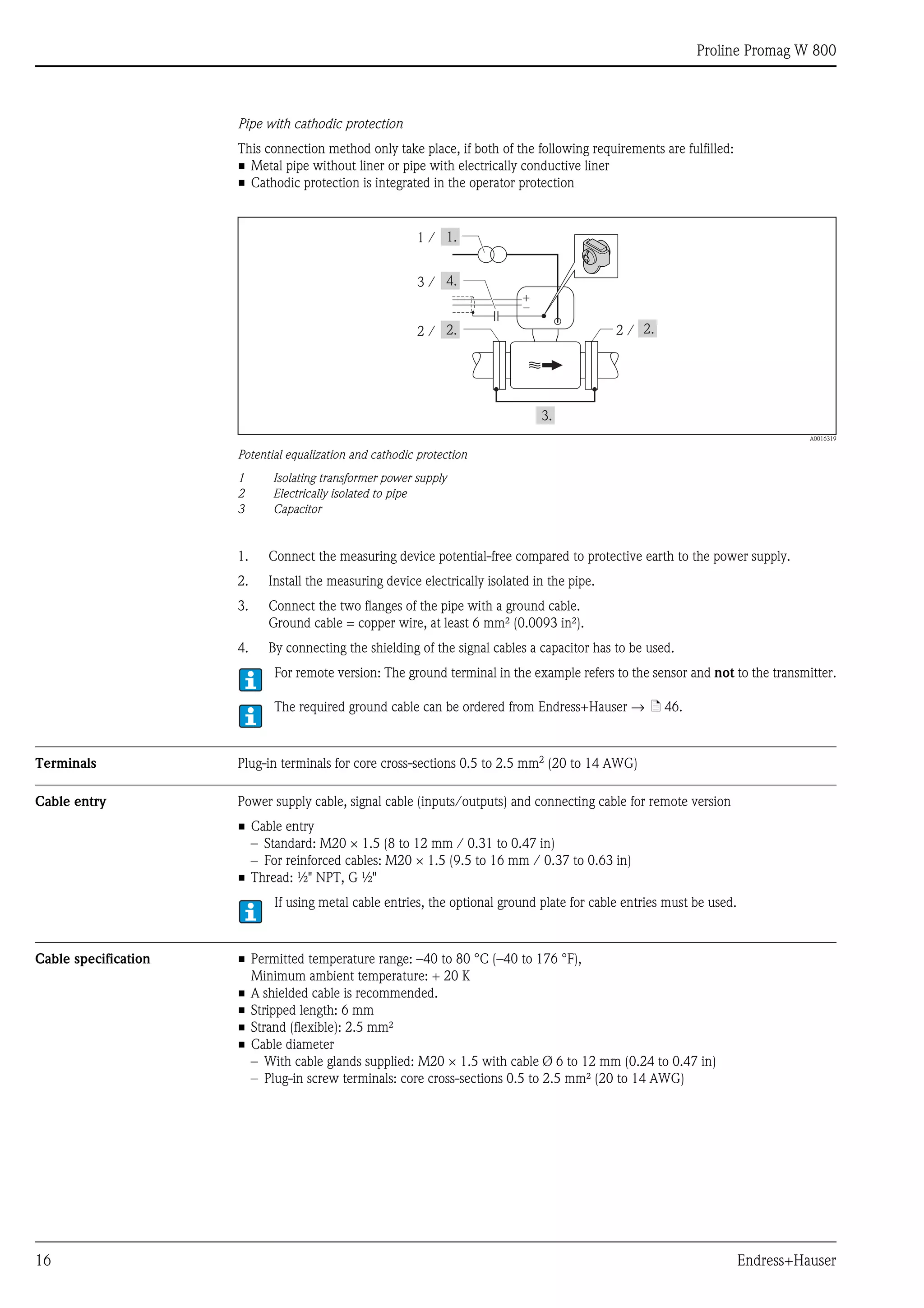 Proline Promag W 800
16 Endress+Hauser
Pipe with cathodic protection
This connection method only take place, if both of the following requirements are fulfilled:
• Metal pipe without liner or pipe with electrically conductive liner
• Cathodic protection is integrated in the operator protection
A0016319
Potential equalization and cathodic protection
1 Isolating transformer power supply
2 Electrically isolated to pipe
3 Capacitor
1. Connect the measuring device potential-free compared to protective earth to the power supply.
2. Install the measuring device electrically isolated in the pipe.
3. Connect the two flanges of the pipe with a ground cable.
Ground cable = copper wire, at least 6 mm² (0.0093 in²).
4. By connecting the shielding of the signal cables a capacitor has to be used.
For remote version: The ground terminal in the example refers to the sensor and not to the transmitter.
The required ground cable can be ordered from Endress+Hauser → ä 46.
Terminals Plug-in terminals for core cross-sections 0.5 to 2.5 mm2 (20 to 14 AWG)
Cable entry Power supply cable, signal cable (inputs/outputs) and connecting cable for remote version
• Cable entry
– Standard: M20 × 1.5 (8 to 12 mm / 0.31 to 0.47 in)
– For reinforced cables: M20 × 1.5 (9.5 to 16 mm / 0.37 to 0.63 in)
• Thread: ½" NPT, G ½"
If using metal cable entries, the optional ground plate for cable entries must be used.
Cable specification • Permitted temperature range: –40 to 80 °C (–40 to 176 °F),
Minimum ambient temperature: + 20 K
• A shielded cable is recommended.
• Stripped length: 6 mm
• Strand (flexible): 2.5 mm²
• Cable diameter
– With cable glands supplied: M20 × 1.5 with cable Ø 6 to 12 mm (0.24 to 0.47 in)
– Plug-in screw terminals: core cross-sections 0.5 to 2.5 mm² (20 to 14 AWG)
1 /
+
–
2 /2 /
3 /
 