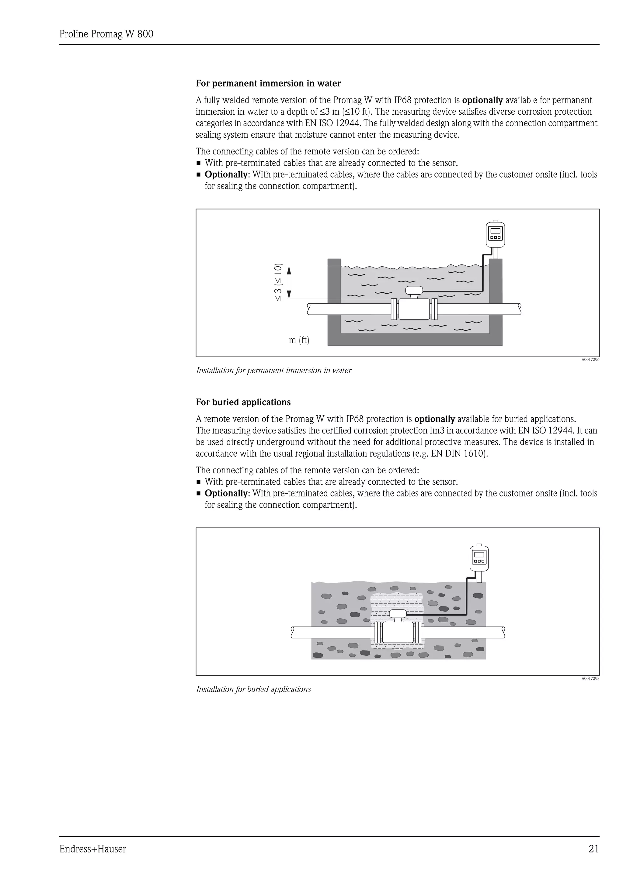 Proline Promag W 800
Endress+Hauser 21
For permanent immersion in water
A fully welded remote version of the Promag W with IP68 protection is optionally available for permanent
immersion in water to a depth of ≤3 m (≤10 ft). The measuring device satisfies diverse corrosion protection
categories in accordance with EN ISO 12944. The fully welded design along with the connection compartment
sealing system ensure that moisture cannot enter the measuring device.
The connecting cables of the remote version can be ordered:
• With pre-terminated cables that are already connected to the sensor.
• Optionally: With pre-terminated cables, where the cables are connected by the customer onsite (incl. tools
for sealing the connection compartment).
A0017296
Installation for permanent immersion in water
For buried applications
A remote version of the Promag W with IP68 protection is optionally available for buried applications.
The measuring device satisfies the certified corrosion protection Im3 in accordance with EN ISO 12944. It can
be used directly underground without the need for additional protective measures. The device is installed in
accordance with the usual regional installation regulations (e.g. EN DIN 1610).
The connecting cables of the remote version can be ordered:
• With pre-terminated cables that are already connected to the sensor.
• Optionally: With pre-terminated cables, where the cables are connected by the customer onsite (incl. tools
for sealing the connection compartment).
A0017298
Installation for buried applications
££3(10)
m (ft)
 