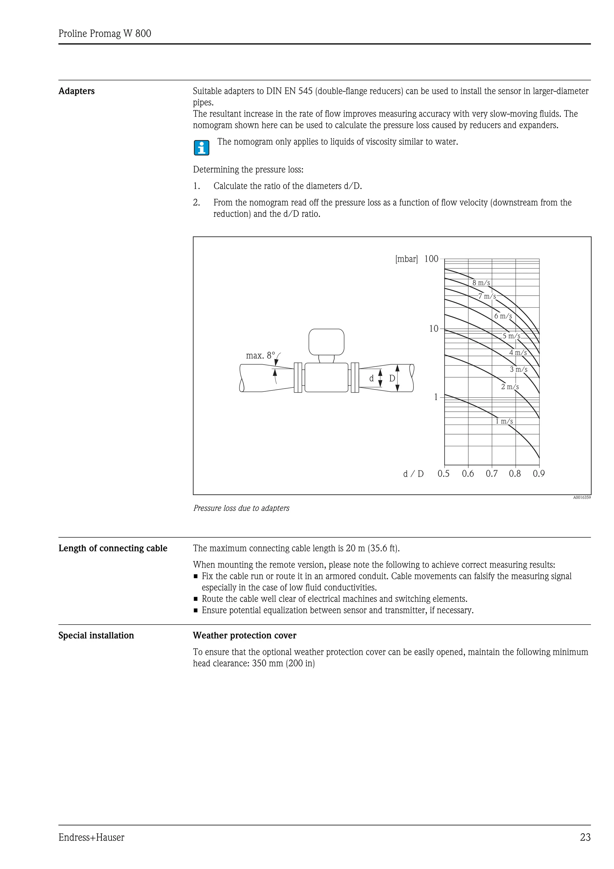 Proline Promag W 800
Endress+Hauser 23
Adapters Suitable adapters to DIN EN 545 (double-flange reducers) can be used to install the sensor in larger-diameter
pipes.
The resultant increase in the rate of flow improves measuring accuracy with very slow-moving fluids. The
nomogram shown here can be used to calculate the pressure loss caused by reducers and expanders.
The nomogram only applies to liquids of viscosity similar to water.
Determining the pressure loss:
1. Calculate the ratio of the diameters d/D.
2. From the nomogram read off the pressure loss as a function of flow velocity (downstream from the
reduction) and the d/D ratio.
A0016359
Pressure loss due to adapters
Length of connecting cable The maximum connecting cable length is 20 m (35.6 ft).
When mounting the remote version, please note the following to achieve correct measuring results:
• Fix the cable run or route it in an armored conduit. Cable movements can falsify the measuring signal
especially in the case of low fluid conductivities.
• Route the cable well clear of electrical machines and switching elements.
• Ensure potential equalization between sensor and transmitter, if necessary.
Special installation Weather protection cover
To ensure that the optional weather protection cover can be easily opened, maintain the following minimum
head clearance: 350 mm (200 in)
100
10
0.5d / D
[mbar]
0.6 0.7 0.8 0.9
1 m/s
2 m/s
3 m/s
4 m/s
5 m/s
6 m/s
7 m/s
8 m/s
1
Dd
max. 8°
 