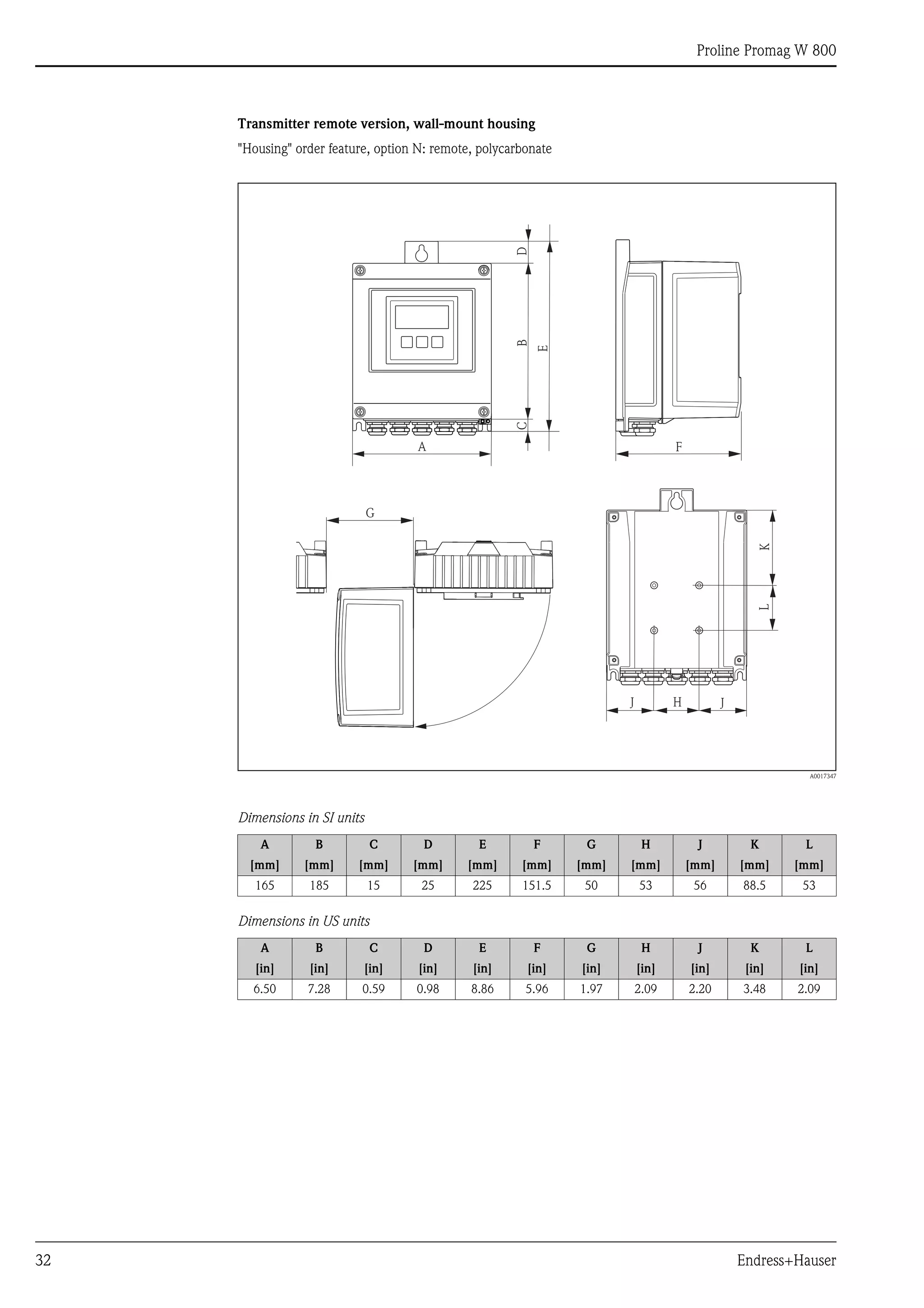 Proline Promag W 800
32 Endress+Hauser
Transmitter remote version, wall-mount housing
"Housing" order feature, option N: remote, polycarbonate
A0017347
Dimensions in SI units
Dimensions in US units
A B C D E F G H J K L
[mm] [mm] [mm] [mm] [mm] [mm] [mm] [mm] [mm] [mm] [mm]
165 185 15 25 225 151.5 50 53 56 88.5 53
A B C D E F G H J K L
[in] [in] [in] [in] [in] [in] [in] [in] [in] [in] [in]
6.50 7.28 0.59 0.98 8.86 5.96 1.97 2.09 2.20 3.48 2.09
B
A
K
G
H
L
JJ
CD
E
F
 