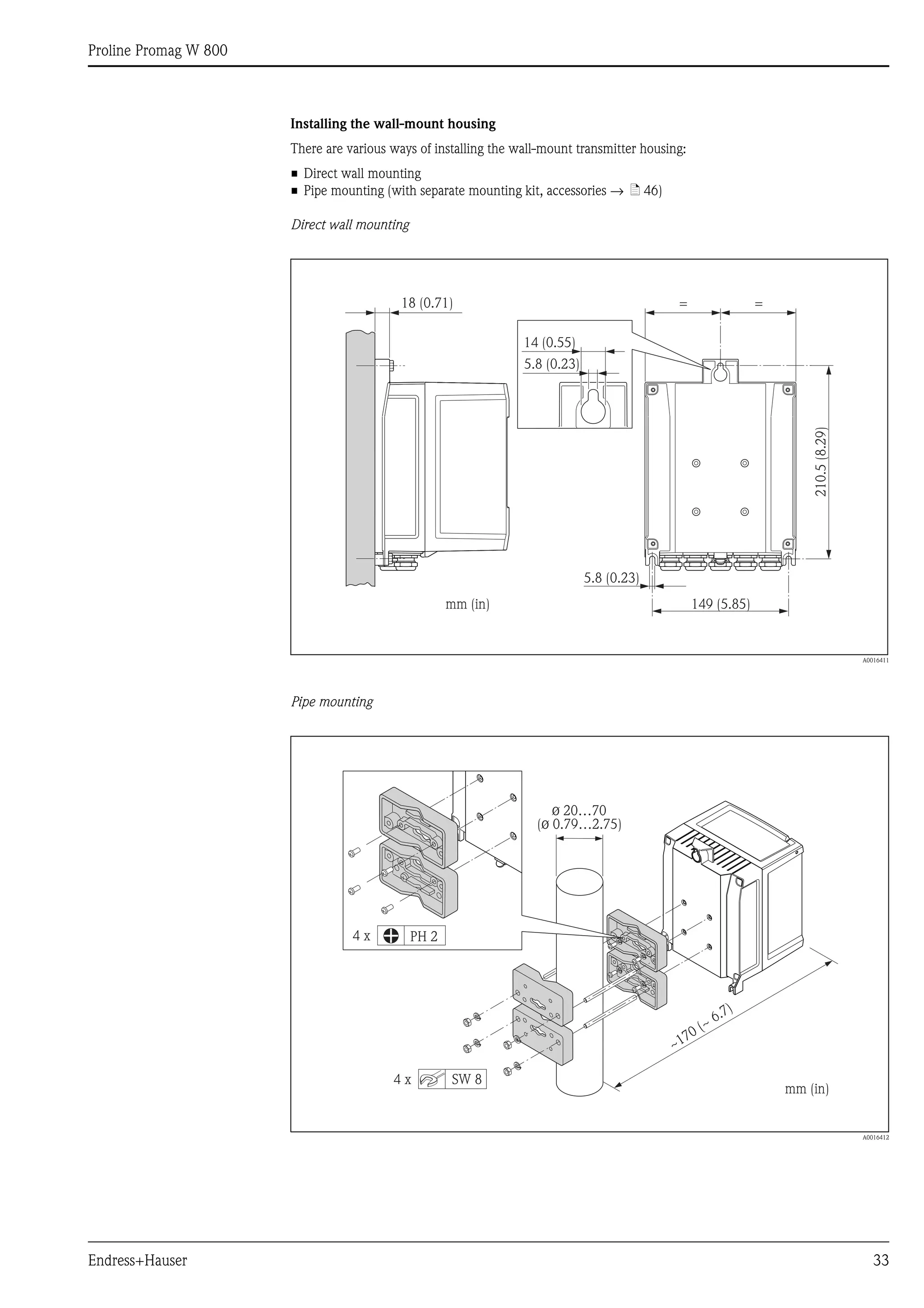 Proline Promag W 800
Endress+Hauser 33
Installing the wall-mount housing
There are various ways of installing the wall-mount transmitter housing:
• Direct wall mounting
• Pipe mounting (with separate mounting kit, accessories → ä 46)
Direct wall mounting
A0016411
Pipe mounting
A0016412
149 (5.85)
210.5(8.29)
=
5.8 (0.23)
mm (in)
18 (0.71) =
14 (0.55)
5.8 (0.23)
ø 20…70
( 0.79…2.75)ø
mm (in)
PH 2
SW 8
4 x
4 x
~
~ 6.7)
170 (
 