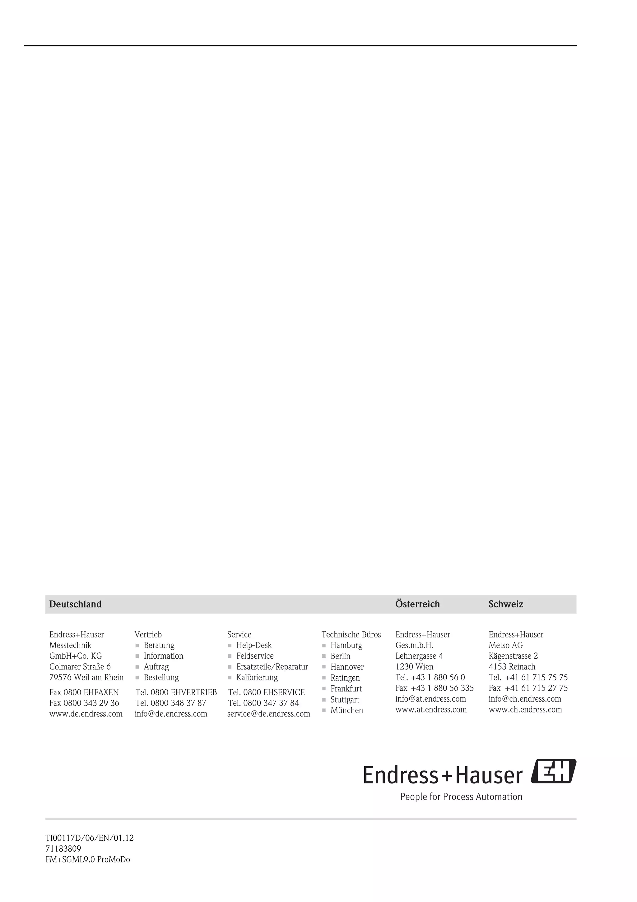 Deutschland Österreich Schweiz
Endress+Hauser
Messtechnik
GmbH+Co. KG
Colmarer Straße 6
79576 Weil am Rhein
Fax 0800 EHFAXEN
Fax 0800 343 29 36
www.de.endress.com
Technische Büros
• Hamburg
•
Hannover•
Ratingen•
Frankfurt•
Stuttgart•
München•
Berlin
Vertrieb
• Beratung
• Information
• Auftrag
• Bestellung
info@de.endress.com
Tel. 0800 EHVERTRIEB
Tel. 0800 348 37 87
Service
• Help-Desk
• Feldservice
• Ersatzteile/Reparatur
• Kalibrierung
service@de.endress.com
Tel. 0800 EHSERVICE
Tel. 0800 347 37 84
Endress+Hauser
Ges.m.b.H.
Lehnergasse 4
1230 Wien
Tel.
Fax
info@at.endress.com
www.at.endress.com
+43 1 880 56 0
+43 1 880 56 335
Endress+Hauser
Metso AG
Kägenstrasse 2
4153 Reinach
Tel.
Fax
info@ch.endress.com
www.ch.endress.com
+41 61 715 75 75
+41 61 715 27 75
TI00117D/06/EN/01.12
71183809
FM+SGML9.0 ProMoDo
 