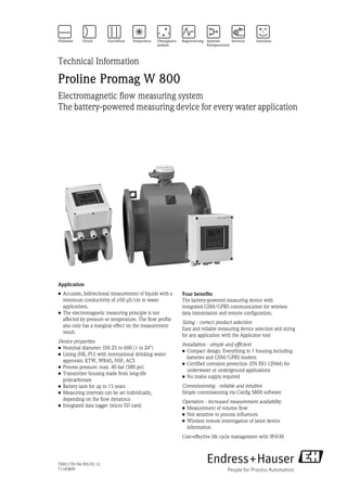 TI00117D/06/EN/01.12
71183809
Technical Information
Proline Promag W 800
Electromagnetic flow measuring system
The battery-powered measuring device for every water application
Application
• Accurate, bidirectional measurement of liquids with a
minimum conductivity of ≥50 μS/cm in water
applications.
• The electromagnetic measuring principle is not
affected by pressure or temperature. The flow profile
also only has a marginal effect on the measurement
result.
Device properties
• Nominal diameter: DN 25 to 600 (1 to 24")
• Lining (HR, PU) with international drinking water
approvals: KTW, WRAS, NSF, ACS
• Process pressure: max. 40 bar (580 psi)
• Transmitter housing made from long-life
polycarbonate
• Battery lasts for up to 15 years
• Measuring intervals can be set individually,
depending on the flow dynamics
• Integrated data logger (micro SD card)
Your benefits
The battery-powered measuring device with
integrated GSM/GPRS communication for wireless
data transmission and remote configuration.
Sizing - correct product selection
Easy and reliable measuring device selection and sizing
for any application with the Applicator tool
Installation - simple and efficient
• Compact design: Everything in 1 housing including
batteries and GSM/GPRS modem
• Certified corrosion protection (EN ISO 12944) for
underwater or underground applications
• No mains supply required
Commissioning - reliable and intuitive
Simple commissioning via Config 5800 software
Operation - increased measurement availability
• Measurement of volume flow
• Not sensitive to process influences
• Wireless remote interrogation of latest device
information
Cost-effective life cycle management with W@M
 