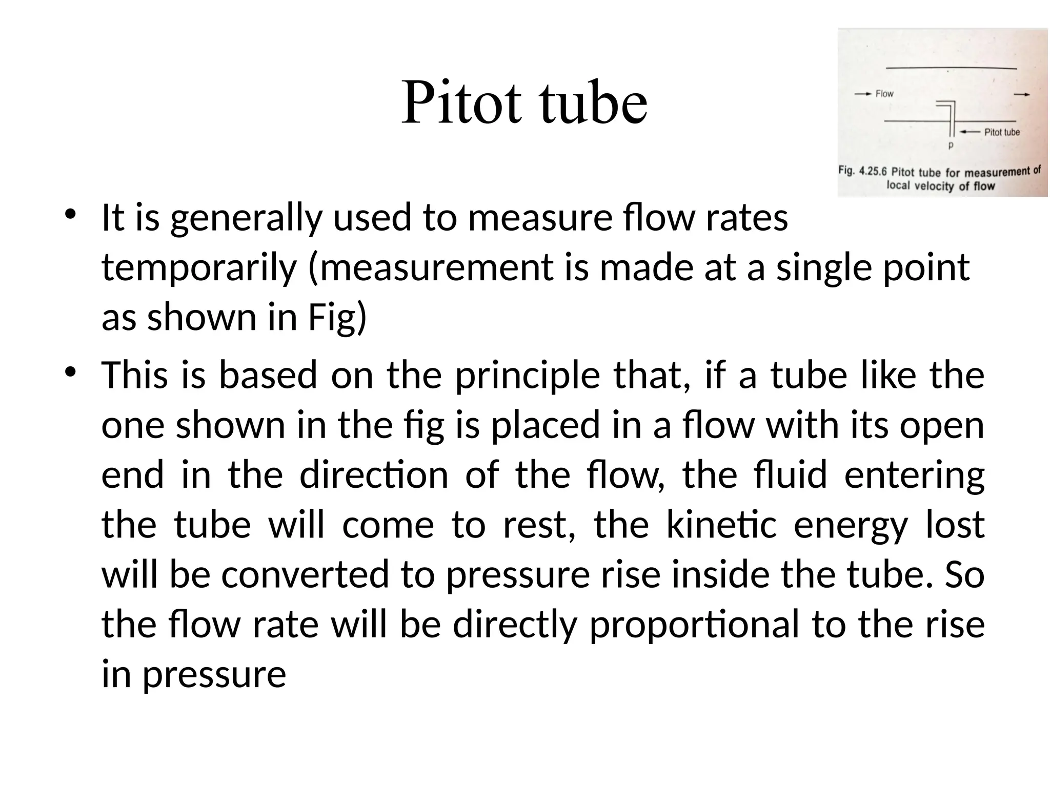 Pitot tube
• It is generally used to measure flow rates
temporarily (measurement is made at a single point
as shown in Fig)
• This is based on the principle that, if a tube like the
one shown in the fig is placed in a flow with its open
end in the direction of the flow, the fluid entering
the tube will come to rest, the kinetic energy lost
will be converted to pressure rise inside the tube. So
the flow rate will be directly proportional to the rise
in pressure
 
