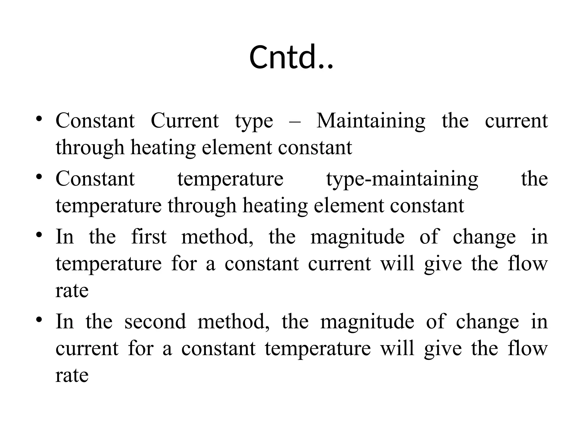 Cntd..
• Constant Current type – Maintaining the current
through heating element constant
• Constant temperature type-maintaining the
temperature through heating element constant
• In the first method, the magnitude of change in
temperature for a constant current will give the flow
rate
• In the second method, the magnitude of change in
current for a constant temperature will give the flow
rate
 