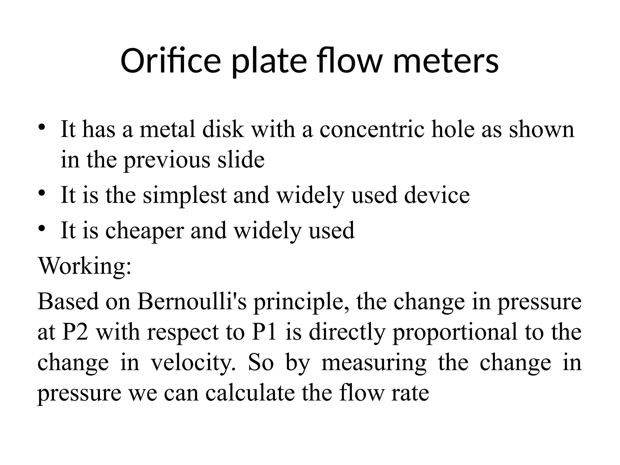 Orifice plate flow meters
• It has a metal disk with a concentric hole as shown
in the previous slide
• It is the simplest and widely used device
• It is cheaper and widely used
Working:
Based on Bernoulli's principle, the change in pressure
at P2 with respect to P1 is directly proportional to the
change in velocity. So by measuring the change in
pressure we can calculate the flow rate
 