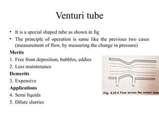 Venturi tube
• It is a special shaped tube as shown in fig
• The principle of operation is same like the previous two cases
(measurement of flow, by measuring the change in pressure)
Merits
1. Free from deposition, bubbles, eddies
2. Less maintenance
Demerits
3. Expensive
Applications
4. Semi liquids
5. Dilute slurries
 
