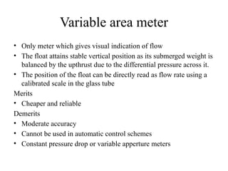 Variable area meter
• Only meter which gives visual indication of flow
• The float attains stable vertical position as its submerged weight is
balanced by the upthrust due to the differential pressure across it.
• The position of the float can be directly read as flow rate using a
calibrated scale in the glass tube
Merits
• Cheaper and reliable
Demerits
• Moderate accuracy
• Cannot be used in automatic control schemes
• Constant pressure drop or variable apperture meters
 