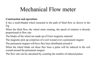 Mechanical Flow meter
Construction and operation:
It has a multi-bladed wheel mounted in the path of fluid flow as shown in the
Fig
When the fluid flow, the wheel starts rotating, the speed of rotation is directly
proportional to flow rate
The blades of the wheel are made up of Ferro magnetic material
The magnetic pick up comprises of a coil wound over a permanent magnet
The permanent magnet will have flux lines distributed around it
When the wheel blade cut these flux lines a pulse will be induced in the coil
wound around the permanent magnet
The flow rate can be calculated by counting the number of induced pulses
 