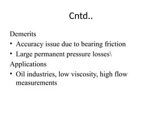 Cntd..
Demerits
• Accuracy issue due to bearing friction
• Large permanent pressure losses
Applications
• Oil industries, low viscosity, high flow
measurements
 